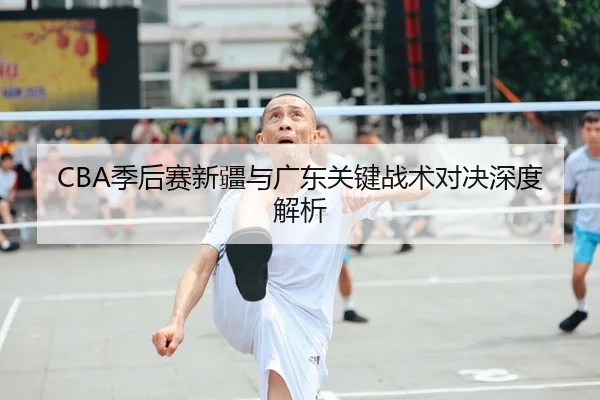 CBA季后赛新疆与广东关键战术对决深度解析